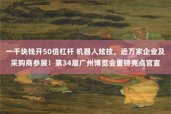 一千块钱开50倍杠杆 机器人炫技，近万家企业及采购商参展！第34届广州博览会重磅亮点官宣