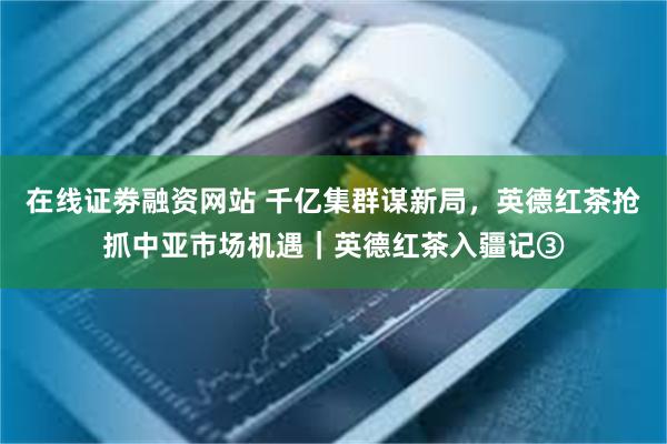 在线证劵融资网站 千亿集群谋新局，英德红茶抢抓中亚市场机遇｜英德红茶入疆记③
