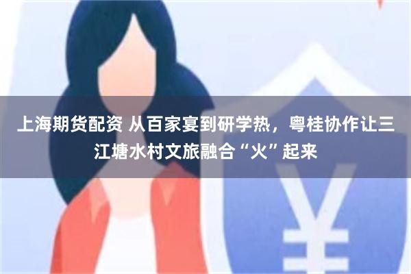 上海期货配资 从百家宴到研学热，粤桂协作让三江塘水村文旅融合“火”起来