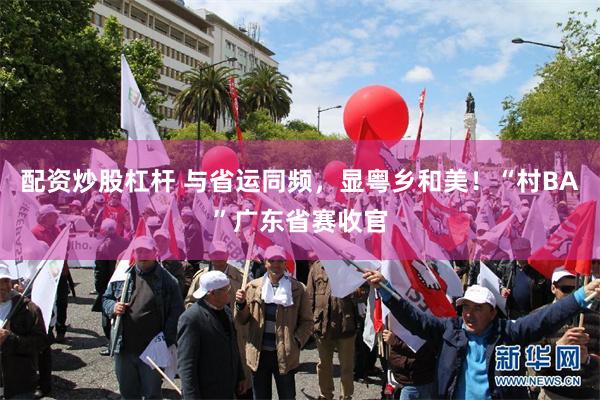 配资炒股杠杆 与省运同频，显粤乡和美！“村BA”广东省赛收官