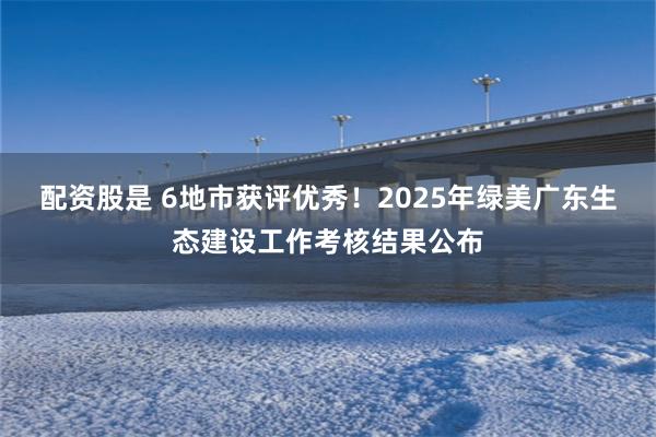 配资股是 6地市获评优秀！2025年绿美广东生态建设工作考核结果公布