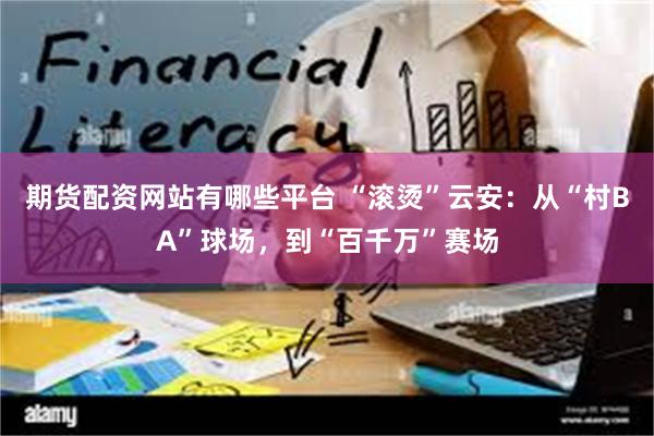 期货配资网站有哪些平台 “滚烫”云安：从“村BA”球场，到“百千万”赛场