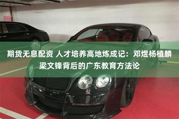 期货无息配资 人才培养高地炼成记：邓煜杨植麟梁文锋背后的广东教育方法论