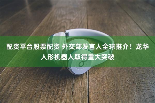 配资平台股票配资 外交部发言人全球推介！龙华人形机器人取得重大突破