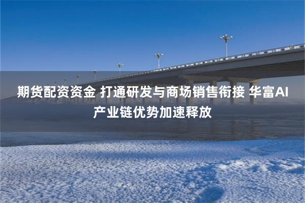 期货配资资金 打通研发与商场销售衔接 华富AI产业链优势加速释放