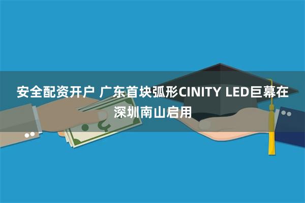 安全配资开户 广东首块弧形CINITY LED巨幕在深圳南山启用