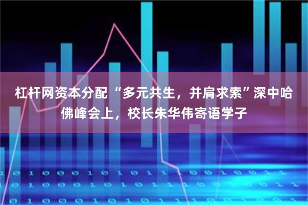 杠杆网资本分配 “多元共生，并肩求索”深中哈佛峰会上，校长朱华伟寄语学子