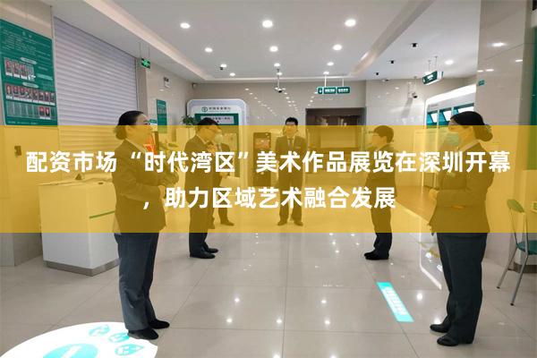 配资市场 “时代湾区”美术作品展览在深圳开幕，助力区域艺术融合发展