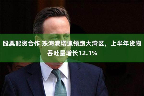 股票配资合作 珠海港增速领跑大湾区，上半年货物吞吐量增长12.1%