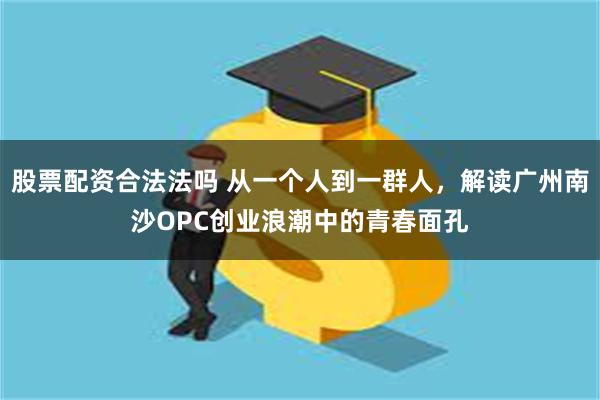 股票配资合法法吗 从一个人到一群人，解读广州南沙OPC创业浪潮中的青春面孔