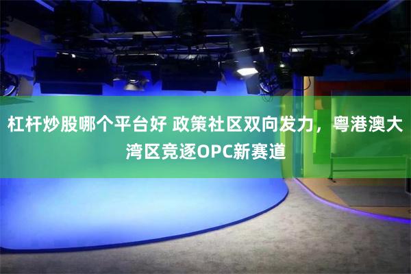 杠杆炒股哪个平台好 政策社区双向发力，粤港澳大湾区竞逐OPC新赛道