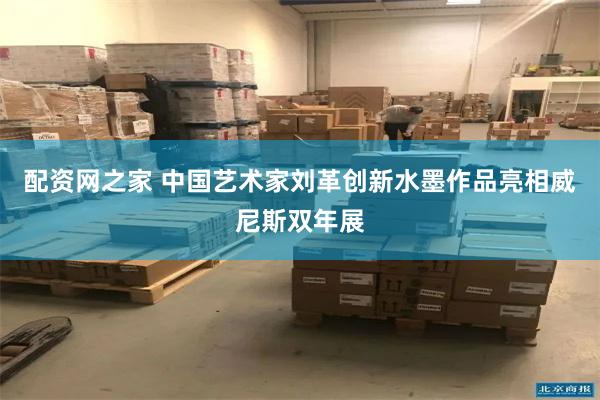 配资网之家 中国艺术家刘革创新水墨作品亮相威尼斯双年展