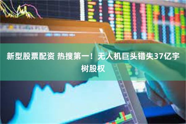 新型股票配资 热搜第一！无人机巨头错失37亿宇树股权