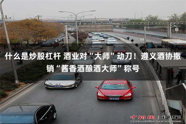 什么是炒股杠杆 酒业对“大师”动刀！遵义酒协撤销“酱香酒酿酒大师”称号