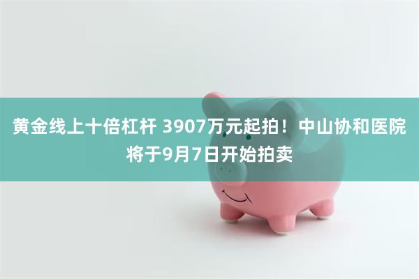 黄金线上十倍杠杆 3907万元起拍！中山协和医院将于9月7日开始拍卖