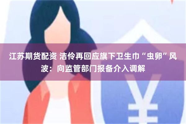 江苏期货配资 洁伶再回应旗下卫生巾“虫卵”风波：向监管部门报备介入调解