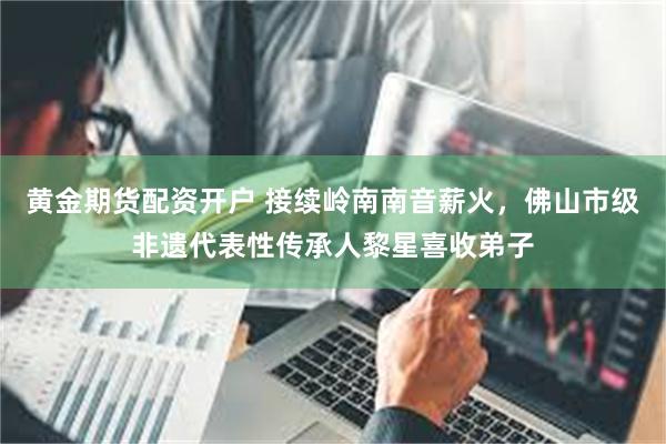 黄金期货配资开户 接续岭南南音薪火，佛山市级非遗代表性传承人黎星喜收弟子