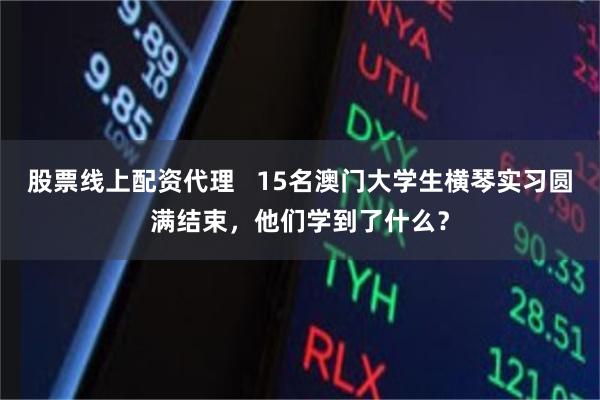股票线上配资代理   15名澳门大学生横琴实习圆满结束，他们学到了什么？