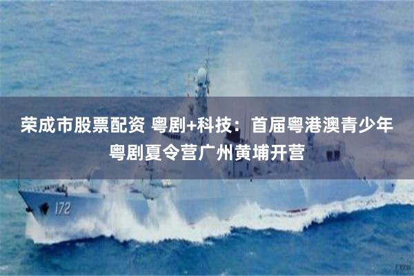 荣成市股票配资 粤剧+科技：首届粤港澳青少年粤剧夏令营广州黄埔开营