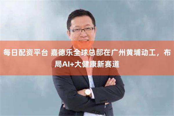 每日配资平台 嘉德乐全球总部在广州黄埔动工，布局AI+大健康新赛道