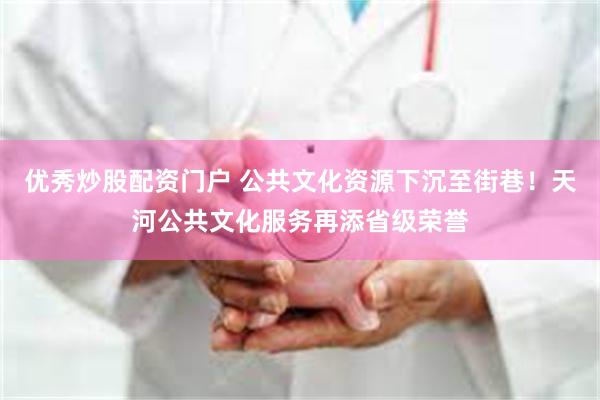 优秀炒股配资门户 公共文化资源下沉至街巷！天河公共文化服务再添省级荣誉