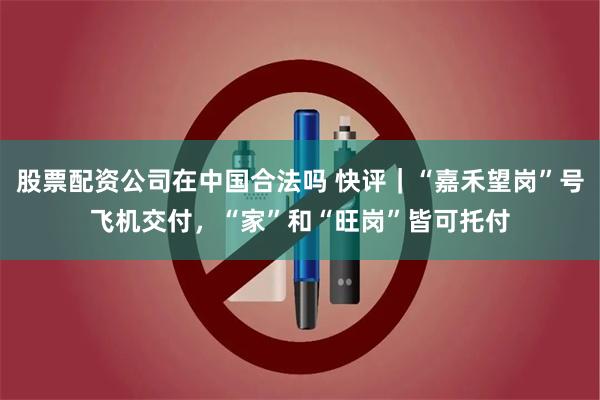 股票配资公司在中国合法吗 快评｜“嘉禾望岗”号飞机交付，“家”和“旺岗”皆可托付