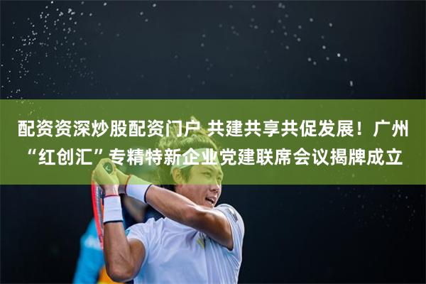 配资资深炒股配资门户 共建共享共促发展！广州“红创汇”专精特新企业党建联席会议揭牌成立