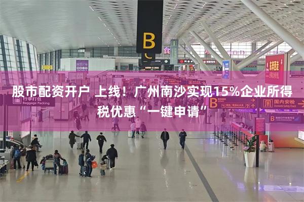股市配资开户 上线！广州南沙实现15%企业所得税优惠“一键申请”