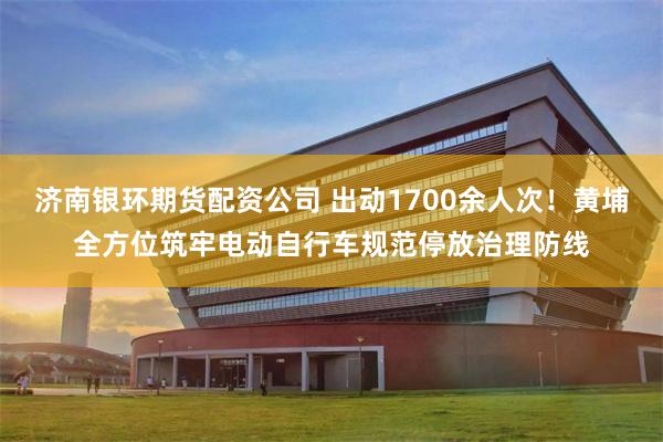 济南银环期货配资公司 出动1700余人次！黄埔全方位筑牢电动自行车规范停放治理防线