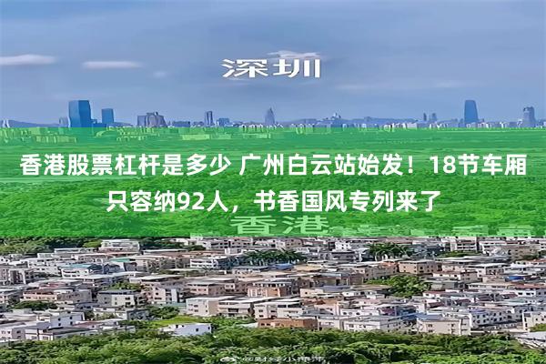 香港股票杠杆是多少 广州白云站始发！18节车厢只容纳92人，书香国风专列来了