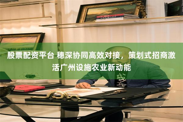 股票配资平台 穗深协同高效对接，策划式招商激活广州设施农业新动能