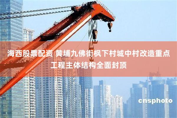 海西股票配资 黄埔九佛街枫下村城中村改造重点工程主体结构全面封顶