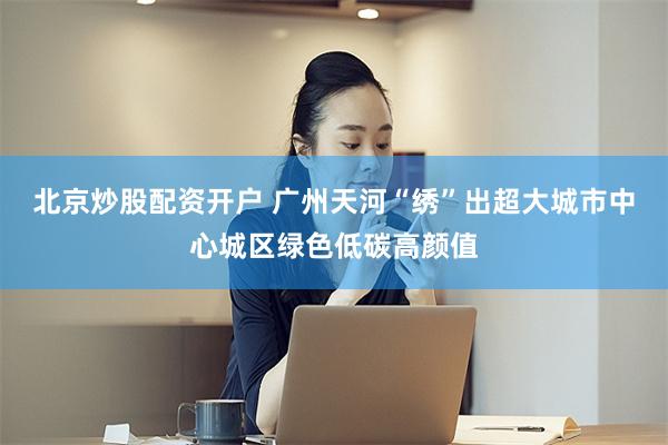 北京炒股配资开户 广州天河“绣”出超大城市中心城区绿色低碳高颜值