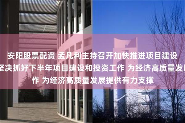 安阳股票配资 孟凡利主持召开加快推进项目建设工作会议强调 坚决抓好下半年项目建设和投资工作 为经济高质量发展提供有力支撑