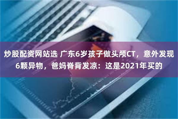 炒股配资网站选 广东6岁孩子做头颅CT，意外发现6颗异物，爸妈脊背发凉：这是2021年买的