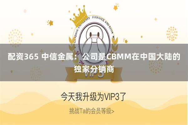 配资365 中信金属：公司是CBMM在中国大陆的独家分销商
