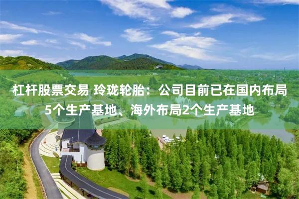杠杆股票交易 玲珑轮胎：公司目前已在国内布局5个生产基地、海外布局2个生产基地