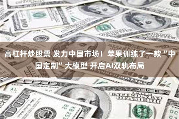 高杠杆炒股票 发力中国市场！苹果训练了一款“中国定制”大模型 开启AI双轨布局