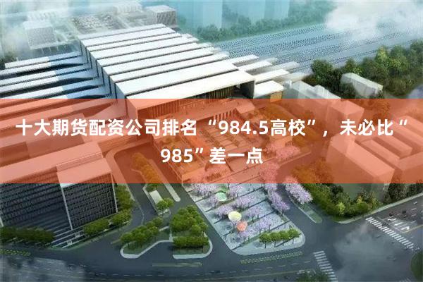 十大期货配资公司排名 “984.5高校”，未必比“985”差一点