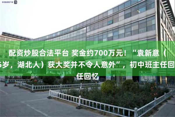 配资炒股合法平台 奖金约700万元！“袁新意（45岁，湖北人）获大奖并不令人意外”，初中班主任回忆