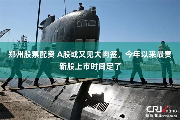郑州股票配资 A股或又见大肉签,今年以来最贵新股上市时间定了