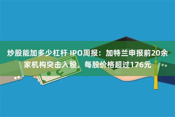 炒股能加多少杠杆 IPO周报：加特兰申报前20余家机构突击入股，每股价格超过176元
