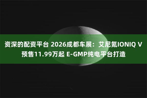 资深的配资平台 2026成都车展：艾尼氪IONIQ V预售11.99万起 E-GMP纯电平台打造
