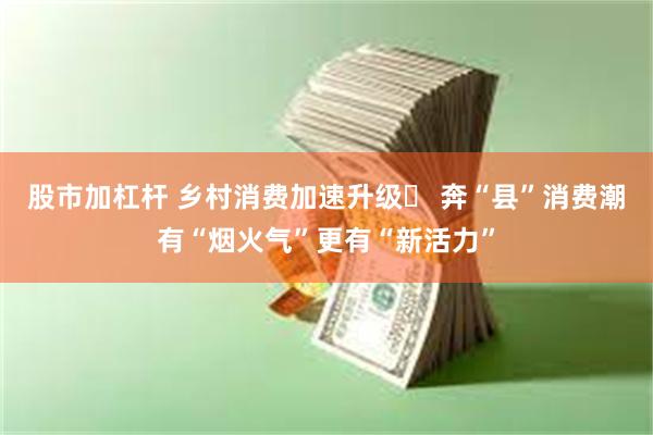 股市加杠杆 乡村消费加速升级‌ 奔“县”消费潮有“烟火气”更有“新活力”
