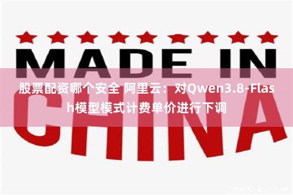 股票配资哪个安全 阿里云：对Qwen3.8-Flash模型模式计费单价进行下调