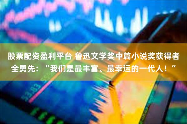 股票配资盈利平台 鲁迅文学奖中篇小说奖获得者全勇先：“我们是最丰富、最幸运的一代人！”