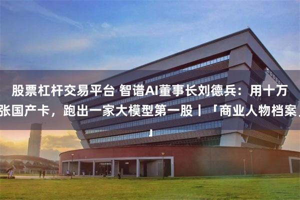 股票杠杆交易平台 智谱AI董事长刘德兵:用十万张国产卡,跑出一家大模型第一股丨「商业人物档案」