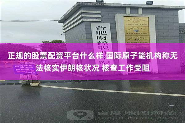 正规的股票配资平台什么样 国际原子能机构称无法核实伊朗核状况 核查工作受阻