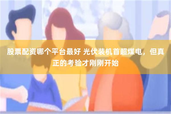 股票配资哪个平台最好 光伏装机首超煤电，但真正的考验才刚刚开始