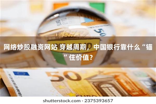 网络炒股融资网站 穿越周期，中国银行靠什么“锚”住价值？